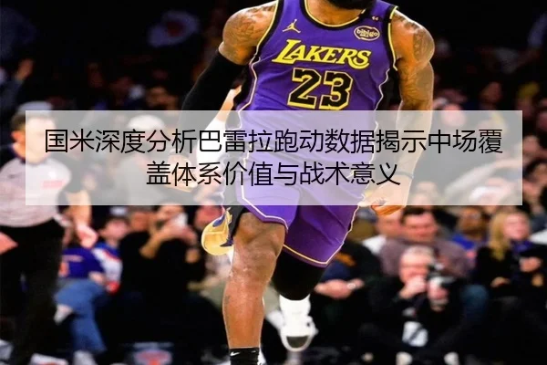 国米深度分析巴雷拉跑动数据揭示中场覆盖体系价值与战术意义