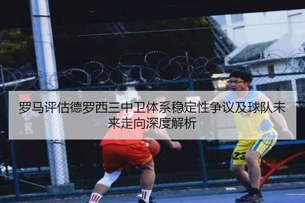 罗马评估德罗西三中卫体系稳定性争议及球队未来走向深度解析