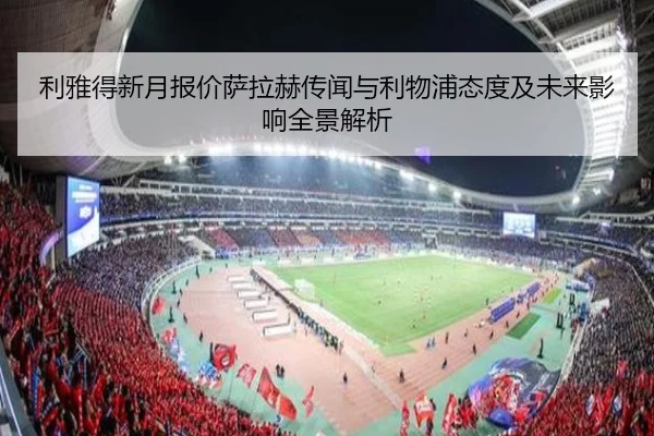 利雅得新月报价萨拉赫传闻与利物浦态度及未来影响全景解析