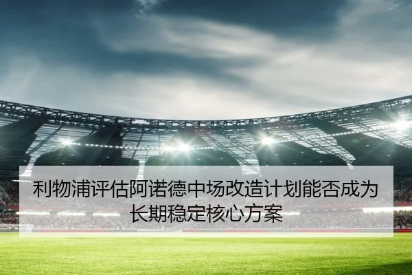 利物浦评估阿诺德中场改造计划能否成为长期稳定核心方案
