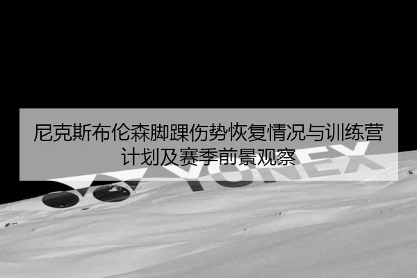 尼克斯布伦森脚踝伤势恢复情况与训练营计划及赛季前景观察
