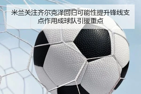米兰关注齐尔克泽回归可能性提升锋线支点作用成球队引援重点