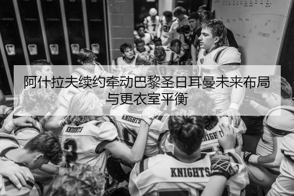 阿什拉夫续约牵动巴黎圣日耳曼未来布局与更衣室平衡