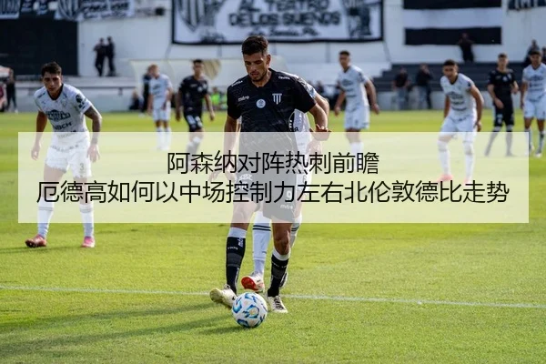 阿森纳对阵热刺前瞻 厄德高如何以中场控制力左右北伦敦德比走势