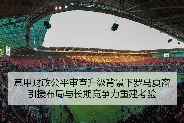 意甲财政公平审查升级背景下罗马夏窗引援布局与长期竞争力重建考验