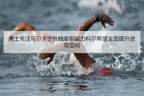 勇士关注马尔卡宁外线牵制能力科尔希望全面提升进攻空间
